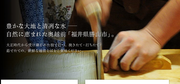 豊かな大地と清冽な水　自然に恵まれた奥越前「福井県勝山市」。大正時代から受け継がれた技で打つ、挽きたて・打ちたて・茹でたての、新鮮な越前そばをご賞味ください。