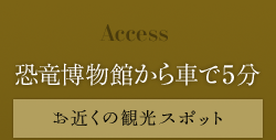 Access　恐竜博物館から車で５分　お近くの観光スポット